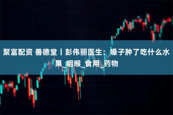 聚富配资 善德堂丨彭伟丽医生：嗓子肿了吃什么水果_咽喉_食用_药物