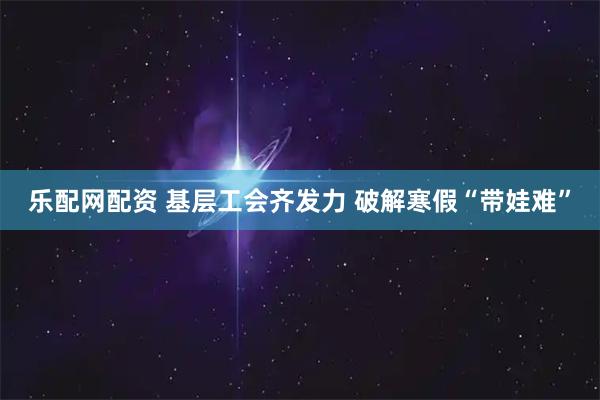 乐配网配资 基层工会齐发力 破解寒假“带娃难”