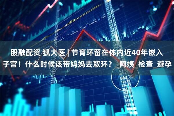 股融配资 狐大医 | 节育环留在体内近40年嵌入子宫！什么时候该带妈妈去取环？_阿姨_检查_避孕