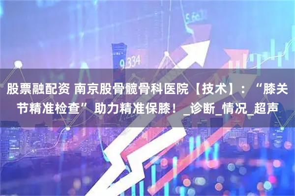 股票融配资 南京股骨髋骨科医院【技术】：“膝关节精准检查” 助力精准保膝！_诊断_情况_超声