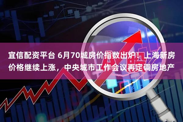 宜信配资平台 6月70城房价指数出炉！上海新房价格继续上涨，中央城市工作会议再定调房地产