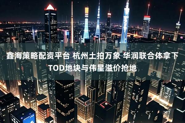鑫海策略配资平台 杭州土拍万象 华润联合体拿下TOD地块与伟星溢价抢地