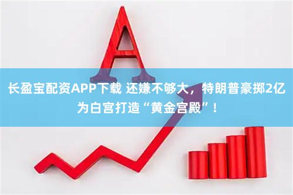 长盈宝配资APP下载 还嫌不够大，特朗普豪掷2亿为白宫打造“黄金宫殿”！