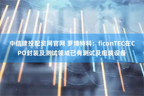 中信建投配资网官网 罗博特科：ficonTEC在CPO封装及测试领域已有测试及组装设备