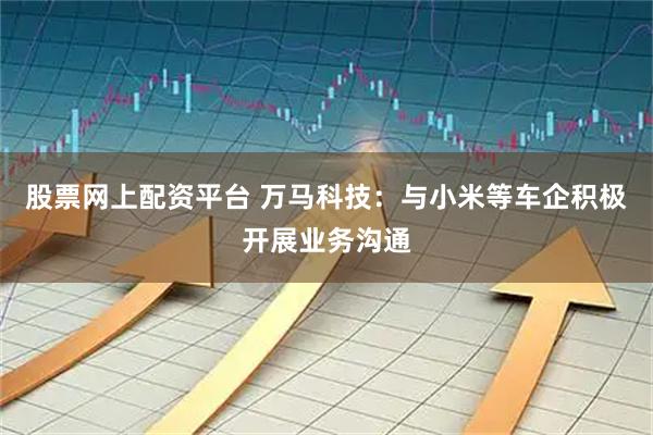 股票网上配资平台 万马科技：与小米等车企积极开展业务沟通