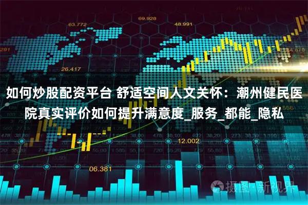 如何炒股配资平台 舒适空间人文关怀：潮州健民医院真实评价如何提升满意度_服务_都能_隐私