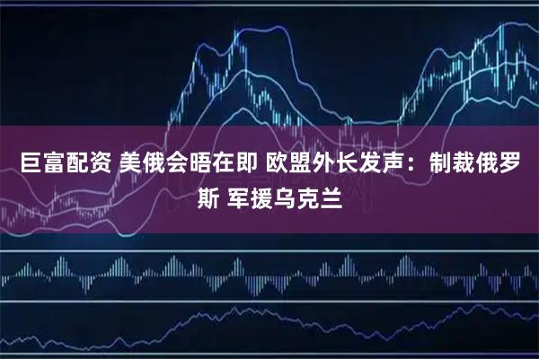 巨富配资 美俄会晤在即 欧盟外长发声：制裁俄罗斯 军援乌克兰