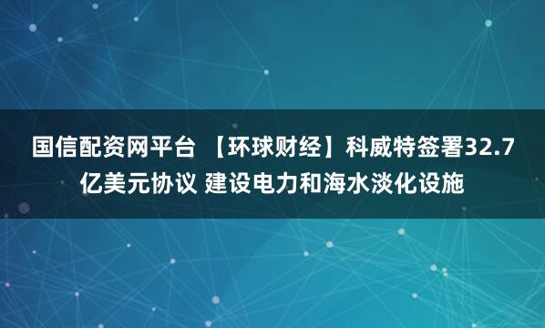 国信配资网平台 【环球财经】科威特签署32.7亿美元协议 建设电力和海水淡化设施