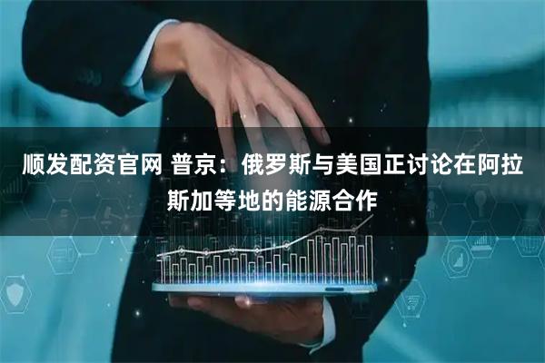 顺发配资官网 普京：俄罗斯与美国正讨论在阿拉斯加等地的能源合作