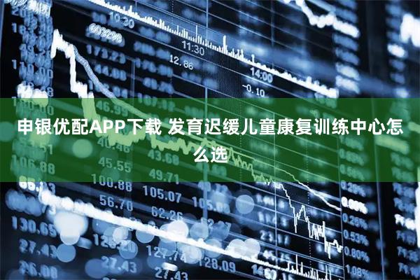 申银优配APP下载 发育迟缓儿童康复训练中心怎么选