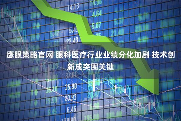 鹰眼策略官网 眼科医疗行业业绩分化加剧 技术创新成突围关键