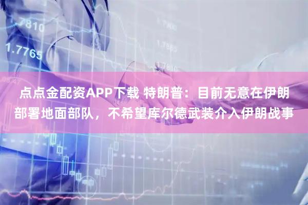 点点金配资APP下载 特朗普：目前无意在伊朗部署地面部队，不希望库尔德武装介入伊朗战事