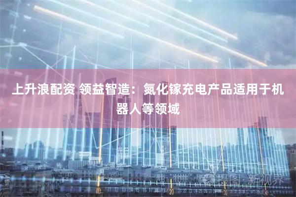 上升浪配资 领益智造：氮化镓充电产品适用于机器人等领域