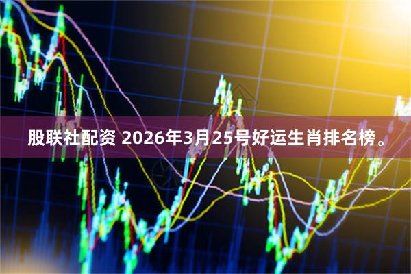 股联社配资 2026年3月25号好运生肖排名榜。