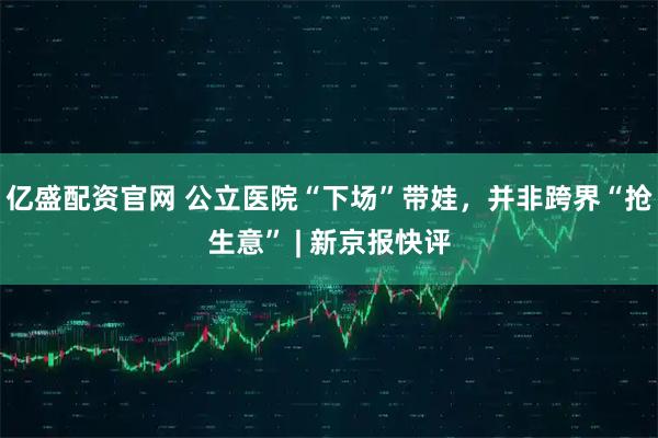 亿盛配资官网 公立医院“下场”带娃，并非跨界“抢生意” | 新京报快评